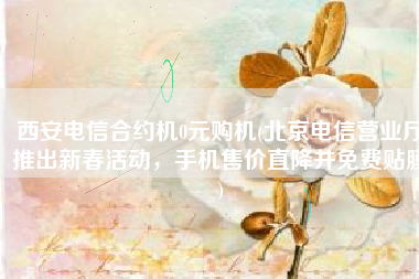 西安电信合约机0元购机(北京电信营业厅推出新春活动，手机售价直降并免费贴膜)