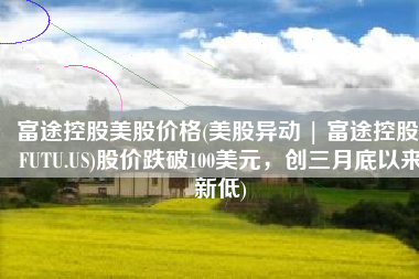 富途控股美股价格(美股异动 | 富途控股(FUTU.US)股价跌破100美元，创三月底以来新低)