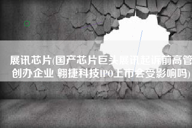 展讯芯片(国产芯片巨头展讯起诉前高管创办企业 翱捷科技IPO上市会受影响吗)