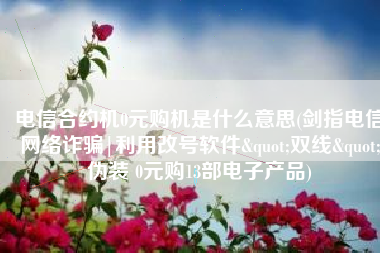 电信合约机0元购机是什么意思(剑指电信网络诈骗|利用改号软件"双线"伪装 0元购13部电子产品)