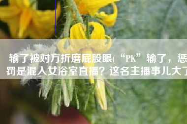 输了被对方折磨屁股眼(“PK”输了，惩罚是混入女浴室直播？这名主播事儿大了)