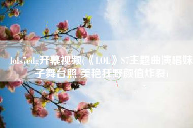 lols7edg开幕视频(《LOL》S7主题曲演唱妹子舞台照 美艳狂野颜值炸裂)