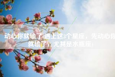 动心你就输了(遇上这3个星座，先动心你就输了，尤其是水瓶座)
