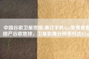 中国谷歌卫星地图(通过手机App免费查看国产谷歌地球，卫星影像分辨率可达0.1m)
