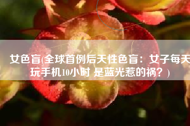 女色盲(全球首例后天性色盲：女子每天玩手机10小时 是蓝光惹的祸？)