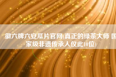 徽六牌六安瓜片官网(真正的绿茶大师 国家级非遗传承人仅此10位)