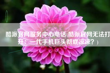 酷派官网服务中心电话(酷派官网无法打开：一代手机巨头彻底凉凉？)