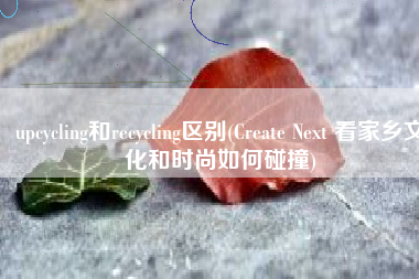 upcycling和recycling区别(Create Next 看家乡文化和时尚如何碰撞)