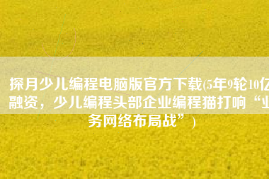 探月少儿编程电脑版官方下载(5年9轮10亿融资，少儿编程头部企业编程猫打响“业务网络布局战”)