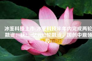 冰鉴科技上市(冰鉴科技半年内完成两轮融资：获2.28亿元C2轮融资，国创中鼎领投)