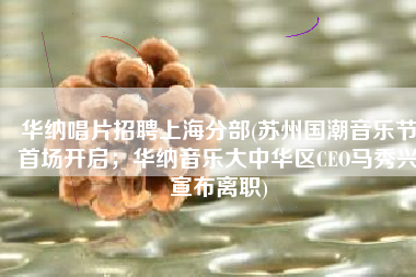 华纳唱片招聘上海分部(苏州国潮音乐节首场开启；华纳音乐大中华区CEO马秀兴宣布离职)