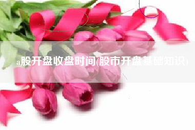 a股开盘收盘时间(股市开盘基础知识)