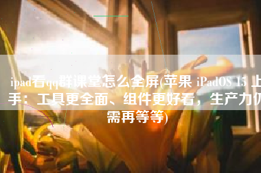 ipad看qq群课堂怎么全屏(苹果 iPadOS 15 上手：工具更全面、组件更好看，生产力仍需再等等)