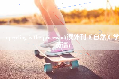 upcycling is the process of(读外刊《自然》学英语)