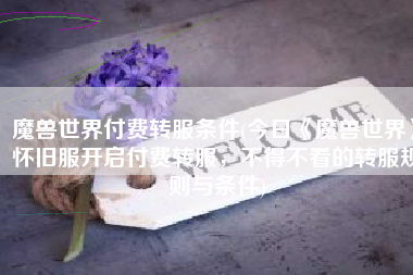魔兽世界付费转服条件(今日《魔兽世界》怀旧服开启付费转服，不得不看的转服规则与条件)