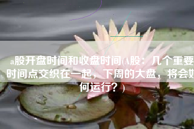 a股开盘时间和收盘时间(A股：几个重要时间点交织在一起，下周的大盘，将会如何运行？)