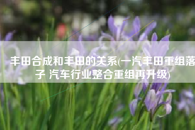 丰田合成和丰田的关系(一汽丰田重组落子 汽车行业整合重组再升级)