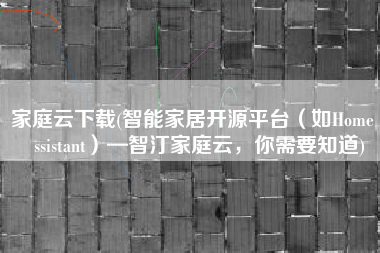 家庭云下载(智能家居开源平台（如Home Assistant）—智汀家庭云，你需要知道)