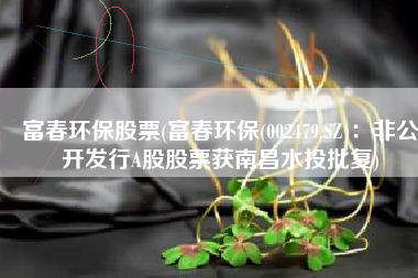 富春环保股票(富春环保(002479.SZ)：非公开发行A股股票获南昌水投批复)