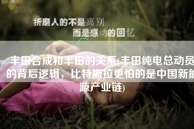 丰田合成和丰田的关系(丰田纯电总动员的背后逻辑，比特斯拉更怕的是中国新能源产业链)