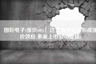 国巨电子(涨价60%！这个电子元件形成涨价效应 多家上市公司受益)