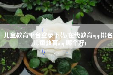 儿童教育平台登录下载(在线教育app排名，儿童教育app哪个好)