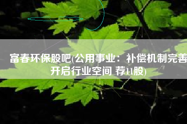 富春环保股吧(公用事业：补偿机制完善开启行业空间 荐11股)