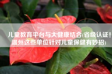 儿童教育平台与大健康结合(省级认证！温州这些单位针对儿童保健有妙招)
