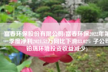 富春环保股份有限公司(富春环保2022年第一季度净利2021.52万同比下滑83.02% 子公司铂瑞环境投资收益减少)
