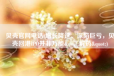 贝壳官网电话(增长降速、深陷巨亏，贝壳回港IPO并非万能"解药")