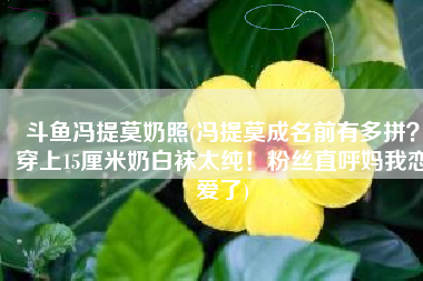 斗鱼冯提莫奶照(冯提莫成名前有多拼？穿上15厘米奶白袜太纯！粉丝直呼妈我恋爱了)
