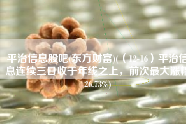 平治信息股吧(东方财富)(（12-16）平治信息连续三日收于年线之上，前次最大涨幅26.73%)