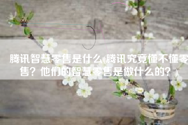 腾讯智慧零售是什么(腾讯究竟懂不懂零售？他们的智慧零售是做什么的？)