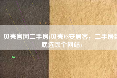贝壳官网二手房(贝壳VS安居客，二手房到底选哪个网站)