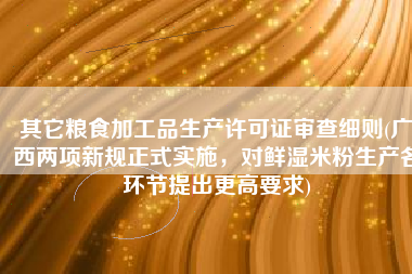 其它粮食加工品生产许可证审查细则(广西两项新规正式实施，对鲜湿米粉生产各环节提出更高要求)