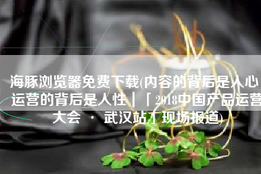 海豚浏览器免费下载(内容的背后是人心，运营的背后是人性｜「2018中国产品运营大会 · 武汉站」现场报道)