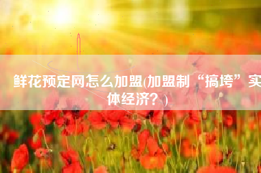 鲜花预定网怎么加盟(加盟制“搞垮”实体经济？)