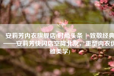 安莉芳内衣旗舰店(时尚头条 | 致敬经典——安莉芳快闪店空降北京，重塑内衣优雅美学)