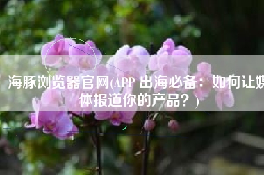 海豚浏览器官网(APP 出海必备：如何让媒体报道你的产品？)