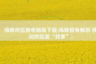 海豚浏览器电脑版下载(海豚委身畅游 移动浏览器“找爹”)