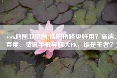 soso地图卫星图(谁的指路更好用？高德、百度、腾讯手机导航大PK，谁是王者？)