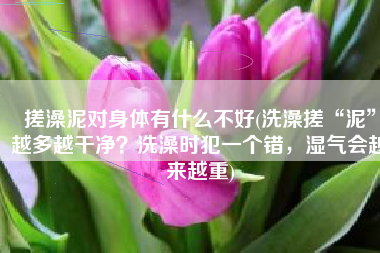 搓澡泥对身体有什么不好(洗澡搓“泥”越多越干净？洗澡时犯一个错，湿气会越来越重)