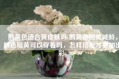 鹅黄色适合黄皮肤吗(鹅黄色甜美减龄，肤色暗黄可以穿着吗，怎样搭配才更加出彩)