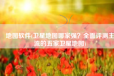 地图软件(卫星地图哪家强？全面评测主流的五家卫星地图)