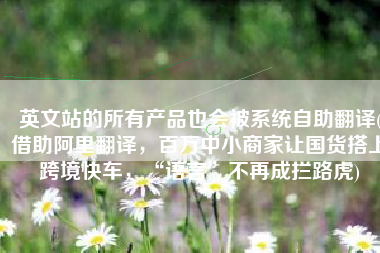 英文站的所有产品也会被系统自助翻译(借助阿里翻译，百万中小商家让国货搭上跨境快车，“语言”不再成拦路虎)