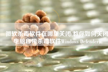 微软杀毒软件在哪里关闭(教你如何关闭电脑自带杀毒软件Windows Defender)