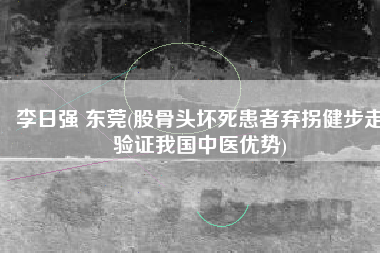 李日强 东莞(股骨头坏死患者弃拐健步走验证我国中医优势)