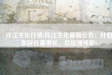 钱江生化行情(钱江生化最新公告：叶启东辞任董事长、总经理等职)