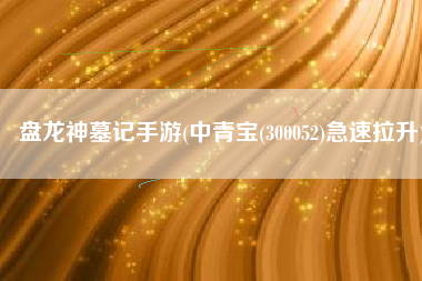 盘龙神墓记手游(中青宝(300052)急速拉升)