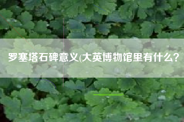 罗塞塔石碑意义(大英博物馆里有什么？)